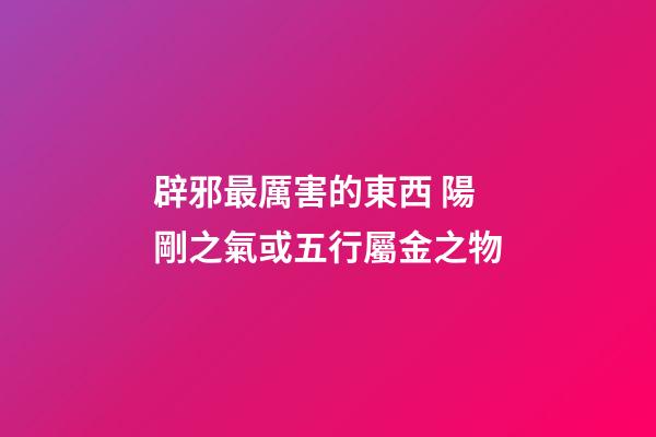 辟邪最厲害的東西 陽剛之氣或五行屬金之物